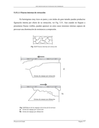 DOCUMENTO BASE DE PATOLOGIAS DEL HORMIGON




5.15.1.1 Fisuras internas de retracción


        En hormigones muy ricos en pasta y con áridos de gran tamaño pueden producirse
figuración interna por efecto de su retracción, ver Fig. 5.31. Aun cuando no lleguen a
presentarse fisuras visibles, pueden aparecer en estos casos tensiones internas capaces de
provocar una disminución de resistencia a compresión.




                         Fig. 5.31 Fisuras internas de retracción




                                                                         a)


                              Grietas de empuje por retracción




                                                                       b)

                              Grietas de empuje por dilatación




        Fig. 5.32 Efecto de los empujes de la losa de la terraza
        a) Grieta de empuje por retracción
        b) Grieta de empuje por dilatación




Proyecto de Grado                                                                Pagina 117
 