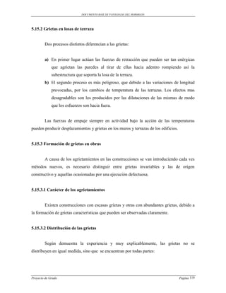 DOCUMENTO BASE DE PATOLOGIAS DEL HORMIGON




5.15.2 Grietas en losas de terraza


        Dos procesos distintos diferencian a las grietas:


        a) En primer lugar actúan las fuerzas de retracción que pueden ser tan enérgicas
             que agrietan las paredes al tirar de ellas hacia adentro rompiendo así la
             subestructura que soporta la losa de la terraza.
        b) El segundo proceso es más peligroso, que debido a las variaciones de longitud
             provocadas, por los cambios de temperatura de las terrazas. Los efectos mas
             desagradables son los producidos por las dilataciones de las mismas de modo
             que los esfuerzos son hacia fuera.


        Las fuerzas de empuje siempre en actividad bajo la acción de las temperaturas
pueden producir desplazamientos y grietas en los muros y terrazas de los edificios.


5.15.3 Formación de grietas en obras


        A causa de los agrietamientos en las construcciones se van introduciendo cada ves
métodos nuevos, es necesario distinguir entre grietas invariables y las de origen
constructivo y aquellas ocasionadas por una ejecución defectuosa.


5.15.3.1 Carácter de los agrietamientos


        Existen construcciones con escasas grietas y otras con abundantes grietas, debido a
la formación de grietas características que pueden ser observadas claramente.


5.15.3.2 Distribución de las grietas


        Según demuestra la experiencia y muy explicablemente, las grietas no se
distribuyen en igual medida, sino que se encuentran por todas partes:




Proyecto de Grado                                                                     Pagina 118
 