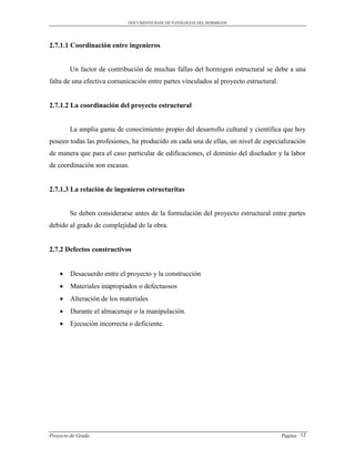 DOCUMENTO BASE DE PATOLOGIAS DEL HORMIGON




2.7.1.1 Coordinación entre ingenieros


        Un factor de contribución de muchas fallas del hormigon estructural se debe a una
falta de una efectiva comunicación entre partes vinculados al proyecto estructural.


2.7.1.2 La coordinación del proyecto estructural


        La amplia gama de conocimiento propio del desarrollo cultural y científica que hoy
poseen todas las profesiones, ha producido en cada una de ellas, un nivel de especialización
de manera que para el caso particular de edificaciones, el dominio del diseñador y la labor
de coordinación son escasas.


2.7.1.3 La relación de ingenieros estructuritas


        Se deben considerarse antes de la formulación del proyecto estructural entre partes
debido al grado de complejidad de la obra.


2.7.2 Defectos constructivos


       Desacuerdo entre el proyecto y la construcción
       Materiales inapropiados o defectuosos
       Alteración de los materiales
       Durante el almacenaje o la manipulación.
       Ejecución incorrecta o deficiente.




Proyecto de Grado                                                                     Pagina 12
 