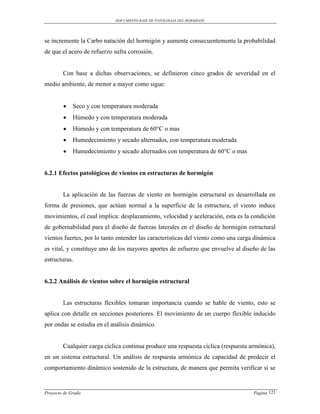 DOCUMENTO BASE DE PATOLOGIAS DEL HORMIGON




se incremente la Carbo natación del hormigón y aumente consecuentemente la probabilidad
de que el acero de refuerzo sufra corrosión.


        Con base a dichas observaciones, se definieron cinco grados de severidad en el
medio ambiente, de menor a mayor como sigue:


            Seco y con temperatura moderada
            Húmedo y con temperatura moderada
            Húmedo y con temperatura de 60°C o mas
            Humedecimiento y secado alternados, con temperatura moderada
            Humedecimiento y secado alternados con temperatura de 60°C o mas


6.2.1 Efectos patológicos de vientos en estructuras de hormigón


        La aplicación de las fuerzas de viento en hormigón estructural es desarrollada en
forma de presiones, que actúan normal a la superficie de la estructura, el viento induce
movimientos, el cual implica: desplazamiento, velocidad y aceleración, esta es la condición
de gobernabilidad para el diseño de fuerzas laterales en el diseño de hormigón estructural
vientos fuertes, por lo tanto entender las características del viento como una carga dinámica
es vital, y constituye uno de los mayores aportes de esfuerzo que envuelve al diseño de las
estructuras.


6.2.2 Análisis de vientos sobre el hormigón estructural


        Las estructuras flexibles tomaran importancia cuando se hable de viento, esto se
aplica con detalle en secciones posteriores. El movimiento de un cuerpo flexible inducido
por ondas se estudia en el análisis dinámico.


        Cualquier carga cíclica continua produce una respuesta cíclica (respuesta armónica),
en un sistema estructural. Un análisis de respuesta armónica de capacidad de predecir el
comportamiento dinámico sostenido de la estructura, de manera que permita verificar si se


Proyecto de Grado                                                                   Pagina 121
 