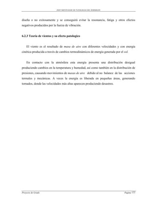 DOCUMENTO BASE DE PATOLOGIAS DEL HORMIGON




diseña o no exitosamente y se conseguirá evitar la resonancia, fatiga y otros efectos
negativos producidos por la fuerza de vibración.


6.2.3 Teoría de vientos y su efecto patologico


    El viento es el resultado de masa de aire con diferentes velocidades y con energía
cinética producida a través de cambios termodinámicos de energía generada por el sol.


    En contacto con la atmósfera esta energía presenta una distribución desigual
produciendo cambios en la temperatura y humedad, así como también en la distribución de
presiones, causando movimientos de masas de aire debido al no balance de las acciones
termales y mecánicas. A veces la energía es liberada en pequeñas áreas, generando
tornados, donde las velocidades más altas aparecen produciendo desastres.




Proyecto de Grado                                                                Pagina 122
 