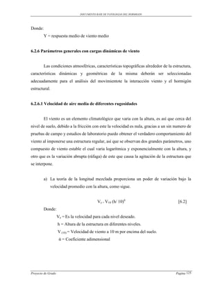 DOCUMENTO BASE DE PATOLOGIAS DEL HORMIGON




Donde:
         Y = respuesta medio de viento medio


6.2.6 Parámetros generales con cargas dinámicas de viento


         Las condiciones atmosféricas, características topográficas alrededor de la estructura,
características dinámicas y geométricas de la misma deberán ser seleccionadas
adecuadamente para el análisis del movimientote la interacción viento y el hormigón
estructural.


6.2.6.1 Velocidad de aire media de diferentes rugosidades


         El viento es un elemento climatológico que varia con la altura, es así que cerca del
nivel de suelo, debido a la fricción con este la velocidad es nula, gracias a un sin numero de
pruebas de campo y estudios de laboratorio puedo obtener el verdadero comportamiento del
viento al imponerse una estructura regular, así que se observan dos grandes parámetros, uno
compuesto de viento estable el cual varia logarítmica y exponencialmente con la altura, y
otro que es la variación abrupta (ráfaga) de este que causa la agitación de la estructura que
se interpone.


         a) La teoría de la longitud mezclada proporciona un poder de variación bajo la
             velocidad promedio con la altura, como sigue.


                                            Vz = V10 (h/ 10)ά                          [6.2]
         Donde:
                    Vz = Es la velocidad para cada nivel deseado.
                    h = Altura de la estructura en diferentes niveles.
                    V (10) = Velocidad de viento a 10 m por encima del suelo.
                     ά = Coeficiente adimensional




Proyecto de Grado                                                                     Pagina 125
 