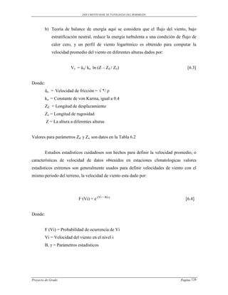 DOCUMENTO BASE DE PATOLOGIAS DEL HORMIGON




         b) Teoría de balance de energía aquí se considera que el flujo del viento, bajo
             estratificación neutral, reduce la energía turbulenta a una condición de flujo de
             calor cero, y un perfil de viento logarítmico es obtenido para computar la
             velocidad promedio del viento en diferentes alturas dados por:


                       Vz = ůo/ ko ln (Z – Zd / Zo)                                      [6.3]


Donde:
         ůo = Velocidad de fricción = √ ۲/ ρ
         ko = Constante de von Karma, igual a 0.4
         Zd = Longitud de desplazamiento
         Zo = Longitud de rugosidad
         Z = La altura a diferentes alturas


Valores para parámetros Zd y Zo son datos en la Tabla 6.2


         Estudios estadísticos cuidadosos son hechos para definir la velocidad promedio, o
características de velocidad de datos obtenidos en estaciones climatologicas valores
estadísticos extremos son generalmente usados para definir velocidades de viento con el
mismo periodo del terreno, la velocidad de viento esta dado por:




                            F (Vi) = e-(Vi + B)-y                                       [6.4]


Donde:


         F (Vi) = Probabilidad de ocurrencia de Vi
         Vi = Velocidad del viento en el nivel i
         Β, γ = Parámetros estadísticos




Proyecto de Grado                                                                    Pagina 126
 