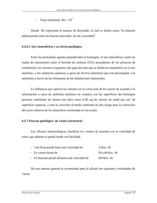 DOCUMENTO BASE DE PATOLOGIAS DEL HORMIGON




             -      Flujo turbulento Re > 105


          Donde Re representa el numero de Reynolds, el cual se define como “la relación
adimensional entre las fuerzas inerciales las de viscosidad”.


6.2.6.3 Aire atmosférico y su efecto patologico


          Entre las principales agentes perjudiciales al hormigón, el aire atmosférico suele ser
medio de transmisión como el bióxido de carbono (CO2) procedentes de los procesos de
combustión, los cloruros originarios del agua del mar que se hallan en suspensión en el aire
marítimo, y las sustancias químicas y gases de diversa naturaleza que son descargados a la
atmósfera a través de las chimeneas de las inhalaciones industriales.


          La influencia que ejercen los cloruros en la corrección de los aceros de acuerdo a la
información a cerca de ambiente marítimo en contacto con las superficies del hormigón
presenta contenidos de cloruro tan altos como 0.20 mg de cloruro de sodio por cm2 de
superficie expuesta, y esto lo convierte al medio ambiente de alto riesgo para la corrección
del acero refuerzo de las estructuras construidas en las costas.


6.2.7 Fuerzas patológica de viento estructural


          Las oficinas meteorológicas clasifican los vientos de acuerdo con la velocidad de
estos, que además se puede medir con facilidad.


          - Una brisa puede tener una velocidad de                     6 Km. /hr
        - Un viento fuerte de                                          50 a 60 Km. /hr
        - Un huracán puede alcanzar una velocidad de                  160 Km. /hr


          De una manera general se recomienda para el cálculo las siguientes velocidades de
viento:




Proyecto de Grado                                                                        Pagina 128
 