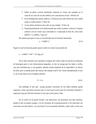 DOCUMENTO BASE DE PATOLOGIAS DEL HORMIGON




             1. Sobre un plano vertical totalmente expuesto al viento, por ejemplo en la
                    cima de un cerro de un alto edificio con vista directa al mar: 160 Km./hr
             2. En la fachada del mismo edificio, si da hacia una calle abierta de una ciudad
                    sujeta a vientos furtes: 75 Km./hr
             3. A una altura normal no muy alto en una ciudad: 35 Km./hr
             4. Experimentalmente se ha determinado que sobre un plano vertical, el empuje
                    unitario e de un viento cuya velocidad es v expresada en Km./hr, varia entre
                    0.0075 v2 y 0.0092 v2 Km./m2
        De manera que para el caso se recomienda usar la formula intermedia.
                                       e = 0.0083 v2                                         [6.5]


Según el cual un huracán puede ejercer sobre la vertical una presión de:


        e = 0.0083 * 1602 = 212 Kg./m2


        No es fácil calcular con exactitud el empuje del viento sobre la cara de un elemento
de hormigón pues si son relativamente pequeñas, el aire se escapa por los lados y arriba,
con mas facilidad que si son grandes, además mucho depende de la rugosidad o el relieve
de ellas, pero se puede partir del calculo del empuje total E del viento multiplicando el aire
A, en la que choca, por el empuje unitario:


                                     E=Ae                                                   [6.6]


        Sin embargo el aire que escapa produce succiones en los lados también queda
expuesta a otras succiones mayores por el vació que le provocan las corrientes laterales o
superiores que por fricción arrastran el aire que existe junto a ella.


        En el centro de la pared frontal o de barlovento, las presiones son más intensas;
donde el aire no puede escapar y en los extremos de la pared posterior o de sotavento; las
succiones son más fuertes. Las succiones S′ en las paredes laterales, sobre todo si estas son




Proyecto de Grado                                                                        Pagina 129
 