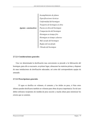 DOCUMENTO BASE DE PATOLOGIAS DEL HORMIGON




                                    Incumplimiento de planos
                                    Especificaciones técnicas
                                    Uniformidad del hormigon
                                    Trasporte de hormigon en obra
          Agentes constructivos     Puesta en obra del hormigon
                                    Compactación del hormigon
                                    Hormigon en tiempo frío
                                    Hormigon en tiempo caluroso
                                    Mal curado del hormigon
                                    Reglas del encofrado
                                    Vibrado del hormigon




2.7.2.1 Consideraciones generales


    Una vez determinada la dosificación mas conveniente se procede a la fabricación del
hormigon, para ello es necesario, en primer lugar, almacenar las materias primas y disponer
de unas instalaciones de dosificación adecuadas, así como del correspondiente equipo de
amasado.


2.7.2.2 Prescripciones generales


        El agua se dosifica en volumen, el cemento y los áridos en peso, si bien estos
últimos pueden dosificarse también en volumen para obras de poca importancia. En tal caso
deben utilizarse recipientes de medida de poca sección y mucha altura para minimizar los
errores que se cometen.




Proyecto de Grado                                                                 Pagina 13
 