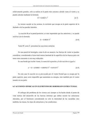 DOCUMENTO BASE DE PATOLOGIAS DEL HORMIGON




relativamente grandes, solo se realiza en la parte más cercana a donde viene el viento y se
puede calcular mediante la formula:
                                      S′ = 0.0025 v2                                   [6.7]


        Lo mismo sucede en las azoteas, la corriente que escapa en la parte superior de la
fachada o de las paredes laterales.


         La succión S en la pared posterior, es más importante que las anteriores, y se puede
resolver con la formula:
                                         S = 0.0058 V2                                      [6.8]


        Tanto S′ como S presentan las succiones unitarias


        En una pared de hormigón, como la de un anuncio, las fuerzas de viento se pueden
considerar; considerando el área total menos laminad de la superficie de los huecos pero sin
tener estos encuenta si son muy reducidos.
        Es una borda que recibe viento, la suma de la presión y la de succión es igual a:


                        e′ + S = (0.0083 + 0.0058) V2 = 0.0141V2                            [6.9]


        En este caso la succión no es provocada por el viento frontal que se escapa por la
parte superior, pues seria imposible que aumentara su energía, sino también por el viento
rasante en esa parte.


6.3 ACCIONES SÍSMICAS EN ELEMENTOS DE HORMIGON ESTRUCTURAL


        El enfoque del problema de los sismos casi siempre se ha hecho desde el punto de
vista teórico del desarrollo de las fuerzas mínimas que deben resistir las estructuras
afectadas, por el fenómeno considerando no solo la intensidad de las sacudidas sino
también, las masas, los tipos de estructuras y las condiciones.




Proyecto de Grado                                                                    Pagina 130
 