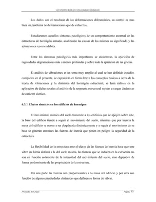 DOCUMENTO BASE DE PATOLOGIAS DEL HORMIGON




        Los daños son el resultado de las deformaciones diferenciales, su control es mas
bien un problema de deformaciones que de esfuerzos,


        Estudiaremos aquellos síntomas patológicos de un comportamiento anormal de las
estructuras de hormigón armado, analizando las causas de los mismos su significado y las
actuaciones recomendables.


        Entre los síntomas patológicos más importantes se encuentran, la aparición de
rugosidades degradaciones más o menos profundas y sobre todo la aparición de las grietas.


        El análisis de vibraciones es un tema muy amplio al cual se han definido estudios
completos en el presente, se expondrán en forma breve los conceptos básicos a cerca de la
teoría de vibraciones y la dinámica del hormigón estructural, se hará énfasis en la
aplicación de dichas teorías al análisis de la respuesta estructural sujetas a cargas dinámicas
de carácter sísmico.


6.3.1 Efectos sísmicos en los edificios de hormigon


        El movimiento sísmico del suelo transmite a los edificios que se apoyen sobre este,
la base del edificio tiende a seguir el movimiento del suelo, mientras que por inercia la
masa del edificio se opone a ser desplazada dinámicamente y a seguir el movimiento de su
base se generan entonces las fuerzas de inercia que ponen en peligro la seguridad de la
estructura.


        La flexibilidad de la estructura ante el efecto de las fuerzas de inercia hace que este
vibre en forma distinta a la del suelo misma, las fuerzas que se inducen en la estructura no
son en función solamente de la intensidad del movimiento del suelo, sino dependen de
forma predominante de las propiedades de la estructura.


        Por una parte las fuerzas son proporcionales a la masa del edificio y por otra son
función de algunas propiedades dinámicas que definen su forma de vibrar.



Proyecto de Grado                                                                     Pagina 131
 