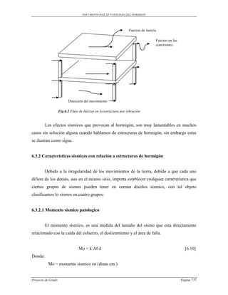 DOCUMENTO BASE DE PATOLOGIAS DEL HORMIGON




                                                                   Fuerzas de inercia

                                                                                    Fuerzas en las
                                                                                    conexiones




                          Dirección del movimiento

                    Fig.6.2 Flujo de fuerzas en la estructura por vibración


         Los efectos sísmicos que provocan al hormigón, son muy lamentables en muchos
casos sin solución alguna cuando hablamos de estructuras de hormigón, sin embargo estas
se ilustran como sigue.


6.3.2 Características sísmicas con relación a estructuras de hormigón


         Debido a la irregularidad de los movimientos de la tierra, debido a que cada uno
difiere de los demás, aun en el mismo sitio, importa establecer cualquier característica que
ciertos grupos de sismos pueden tener en común diseños sísmico, con tal objeto
clasificamos lo sismos en cuatro grupos:


6.3.2.1 Momento sísmico patologico


         El momento sísmico, es una medida del tamaño del sismo que esta directamente
relacionado con la caída del esfuerzo, el deslizamiento y el área de falla.


                                 Mo = k Af d                                                           [6.10]
Donde:
          Mo = momento sísmico en (dinas cm.)


Proyecto de Grado                                                                                    Pagina 132
 