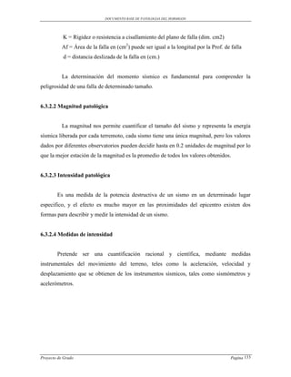 DOCUMENTO BASE DE PATOLOGIAS DEL HORMIGON




           K = Rigidez o resistencia a cisallamiento del plano de falla (dim. cm2)
           Af = Área de la falla en (cm2) puede ser igual a la longitud por la Prof. de falla
           d = distancia deslizada de la falla en (cm.)


           La determinación del momento sísmico es fundamental para comprender la
peligrosidad de una falla de determinado tamaño.


6.3.2.2 Magnitud patológica


           La magnitud nos permite cuantificar el tamaño del sismo y representa la energía
sísmica liberada por cada terremoto, cada sismo tiene una única magnitud, pero los valores
dados por diferentes observatorios pueden decidir hasta en 0.2 unidades de magnitud por lo
que la mejor estación de la magnitud es la promedio de todos los valores obtenidos.


6.3.2.3 Intensidad patológica


        Es una medida de la potencia destructiva de un sismo en un determinado lugar
especifico, y el efecto es mucho mayor en las proximidades del epicentro existen dos
formas para describir y medir la intensidad de un sismo.


6.3.2.4 Medidas de intensidad


        Pretende ser una cuantificación racional y científica, mediante medidas
instrumentales del movimiento del terreno, teles como la aceleración, velocidad y
desplazamiento que se obtienen de los instrumentos sísmicos, tales como sismómetros y
acelerómetros.




Proyecto de Grado                                                                       Pagina 133
 