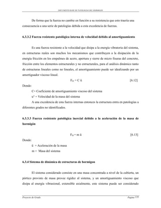 DOCUMENTO BASE DE PATOLOGIAS DEL HORMIGON




         De forma que la fuerza no cambie en función a su resistencia que esto traería una
consecuencia a una serie de patologías debida a esta excedencia de fuerzas.


6.3.3.2 Fuerza resistente patológica interna de velocidad debido al amortiguamiento


         Es una fuerza resistente a la velocidad que disipa a la energía vibratoria del sistema,
en estructuras reales son muchos los mecanismos que contribuyen a la disipación de la
energía fricción en los empalmes de acero, apertura y sierre de micro fisuras del concreto,
fricción entre los elementos estructurales y no estructurales, para el análisis dinámico tanto
de estructuras lineales como no lineales, el amortiguamiento puede ser idealizando por un
amortiguador viscoso lineal.
                                         FD = C ů                                        [6.12]
Donde:
         C= Coeficiente de amortiguamiento viscoso del sistema
         u° = Velocidad de la masa del sistema
         A una excedencia de esta fuerza internas entonces la estructura entra en patologías a
diferentes grados no identificados.


6.3.3.3 Fuerza resistente patológica inercial debido a la aceleración de la masa de
hormigón


                                         FD = m ü                                        [6.13]
Donde:
         ü = Aceleración de la masa
         m = Masa del sistema


6.3.4 Sistema de dinámica de estructuras de hormigon


         El sistema considerado consiste en una masa concentrada a nivel de la cubierta, un
pórtico provisto de masa provee rigidez al sistema, y un amortiguamiento viscoso que
disipa al energía vibrasional, extensible axialmente, este sistema puede ser considerado



Proyecto de Grado                                                                      Pagina 135
 