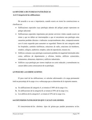 DOCUMENTO BASE DE PATOLOGIAS DEL HORMIGON




6.4 DINÁMICA DE FUERZAS PATOLÓGICAS
6.4.1 Categoría de las edificaciones


        De acuerdo a su uso e importancia, cuando ocurre un sismo las construcciones se
clasifican en:
       Edificaciones especiales cuya patología además del peligro propio representa un
        peligro adicional.
       Edificaciones especiales importantes por prestar servicios vitales cuando ocurre un
        sismo y que no deben ser interrumpidos o que al encontrarse una patología estas
        causarían perdidas directas o indirectas excepcionalmente altas, comparativamente
        con el costo requerido para aumentar su seguridad. Dentro de esta categoría están
        los hospitales, centrales telefónicas, estaciones de radio, estaciones de bomberos,
        estadios, colegios, auditorios, templos, salas de espectáculo, museos etc.
       Edificios comunes cuya patología ocasionaría perdidas de magnitud intermedia tales
        como, edificios de departamento y oficinas, hoteles, edificios comerciales,
        restaurantes, almacenes, depósitos y edificios industriales.
       Edificios cuya patología por sismos implican un costo reducido y normalmente no
        causan daños como consecuencia de su patología.


6.5 PESO DE LAS EDIFICACIONES


        El peso total de las edificaciones, se calculan adicionando a la carga permanente
total un porcentaje de la carga viva o sobrecarga que se determina de la siguiente manera.


    a. En edificaciones de categoría A, se tomara el 100% de la carga viva.
    b. En edificaciones de la categoría B, se tomara el 50% de la carga viva.
    c. Los edificios de la categoría C, se tonara el 25% de la carga viva.


6.6 ESFUERZOS PATOLOGICOS QUE CAUSAN LOS SISMOS


        El conocimiento de los distintos tipos de grietas que pueden presentarse en los



Proyecto de Grado                                                                    Pagina 138
 