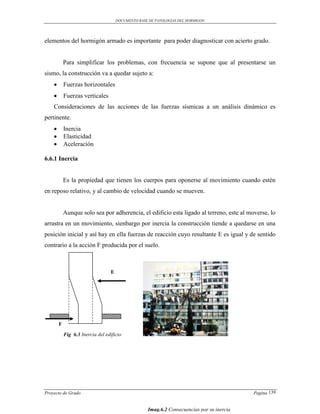 DOCUMENTO BASE DE PATOLOGIAS DEL HORMIGON




elementos del hormigón armado es importante para poder diagnosticar con acierto grado.


            Para simplificar los problemas, con frecuencia se supone que al presentarse un
sismo, la construcción va a quedar sujeto a:
           Fuerzas horizontales
           Fuerzas verticales
    Consideraciones de las acciones de las fuerzas sísmicas a un análisis dinámico es
pertinente.
           Inercia
           Elasticidad
           Aceleración

6.6.1 Inercia


            Es la propiedad que tienen los cuerpos para oponerse al movimiento cuando estén
en reposo relativo, y al cambio de velocidad cuando se mueven.


            Aunque solo sea por adherencia, el edificio esta ligado al terreno, este al moverse, lo
arrastra en un movimiento, sienbargo por inercia la construcción tiende a quedarse en una
posición inicial y así hay en ella fuerzas de reacción cuyo resultante E es igual y de sentido
contrario a la acción F producida por el suelo.



                                  E




        F

            Fig 6.3 Inercia del edificio




Proyecto de Grado                                                                           Pagina 139


                                                    Imag.6.2 Consecuencias por su inercia
 