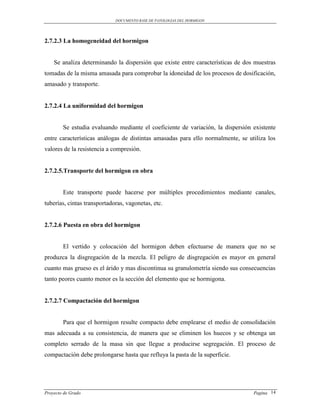 DOCUMENTO BASE DE PATOLOGIAS DEL HORMIGON




2.7.2.3 La homogeneidad del hormigon


    Se analiza determinando la dispersión que existe entre características de dos muestras
tomadas de la misma amasada para comprobar la idoneidad de los procesos de dosificación,
amasado y transporte.


2.7.2.4 La uniformidad del hormigon


        Se estudia evaluando mediante el coeficiente de variación, la dispersión existente
entre características análogas de distintas amasadas para ello normalmente, se utiliza los
valores de la resistencia a compresión.


2.7.2.5.Transporte del hormigon en obra


        Este transporte puede hacerse por múltiples procedimientos mediante canales,
tuberías, cintas transportadoras, vagonetas, etc.


2.7.2.6 Puesta en obra del hormigon


        El vertido y colocación del hormigon deben efectuarse de manera que no se
produzca la disgregación de la mezcla. El peligro de disgregación es mayor en general
cuanto mas grueso es el árido y mas discontinua su granulometría siendo sus consecuencias
tanto peores cuanto menor es la sección del elemento que se hormigona.


2.7.2.7 Compactación del hormigon


        Para que el hormigon resulte compacto debe emplearse el medio de consolidación
mas adecuada a su consistencia, de manera que se eliminen los huecos y se obtenga un
completo serrado de la masa sin que llegue a producirse segregación. El proceso de
compactación debe prolongarse hasta que refluya la pasta de la superficie.




Proyecto de Grado                                                                Pagina 14
 
