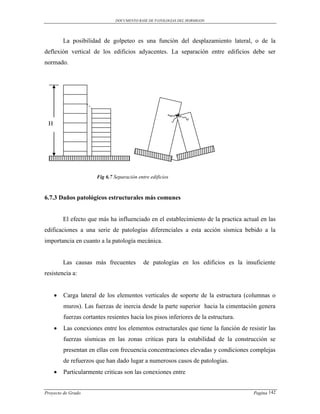 DOCUMENTO BASE DE PATOLOGIAS DEL HORMIGON




         La posibilidad de golpeteo es una función del desplazamiento lateral, o de la
deflexión vertical de los edificios adyacentes. La separación entre edificios debe ser
normado.




 H




                       Fig 6.7 Separación entre edificios



6.7.3 Daños patológicos estructurales más comunes


         El efecto que más ha influenciado en el establecimiento de la practica actual en las
edificaciones a una serie de patologías diferenciales a esta acción sísmica bebido a la
importancia en cuanto a la patología mecánica.


         Las causas más frecuentes           de patologías en los edificios es la insuficiente
resistencia a:


        Carga lateral de los elementos verticales de soporte de la estructura (columnas o
         muros). Las fuerzas de inercia desde la parte superior hacia la cimentación genera
         fuerzas cortantes resientes hacia los pisos inferiores de la estructura.
        Las conexiones entre los elementos estructurales que tiene la función de resistir las
         fuerzas sísmicas en las zonas criticas para la estabilidad de la construcción se
         presentan en ellas con frecuencia concentraciones elevadas y condiciones complejas
         de refuerzos que han dado lugar a numerosos casos de patologías.
        Particularmente criticas son las conexiones entre


Proyecto de Grado                                                                    Pagina 142
 