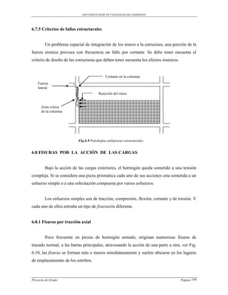 DOCUMENTO BASE DE PATOLOGIAS DEL HORMIGON




6.7.5 Criterios de fallos estructurales


        Un problema espacial de integración de los muros a la estructura, una porción de la
fuerza sísmica provoca con frecuencia un fallo por cortante. Se debe tener encuenta el
criterio de diseño de las estructuras que deben tener encuenta los efectos sísmicos.


                                           Cortante en la columna
    Fuerza
    lateral
                                       Reacción del muro


      Zona critica
      de la columna




                          Fig.6.9 Patologías peligrosas estructurales


6.8 FISURAS POR LA ACCIÓN DE LAS CARGAS


        Bajo la acción de las cargas exteriores, el hormigón queda sometido a una tensión
compleja. Si se considera una pieza prismática cada uno de sus acciones esta sometida a un
esfuerzo simple o a una solicitación compuesta por varios esfuerzos.


        Los esfuerzos simples son de tracción, compresión, flexión, cortante y de torsión. Y
cada uno de ellos entraña un tipo de fisurasión diferente.


6.8.1 Fisuras por tracción axial


        Poco frecuente en piezas de hormigón armado, originan numerosas fisuras de
trazado normal, a las barras principales, atravesando la acción de una parte a otra, ver Fig.
6.10, las fisuras se forman más o menos simultáneamente y suelen ubicarse en los lugares
de emplazamiento de los estribos.



Proyecto de Grado                                                                      Pagina 144
 