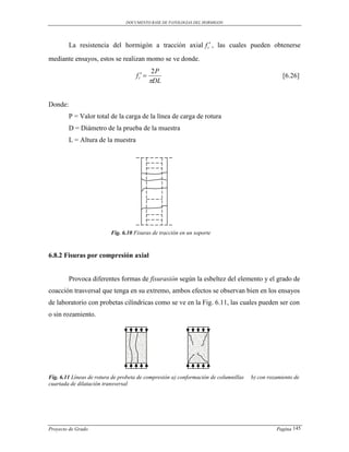 DOCUMENTO BASE DE PATOLOGIAS DEL HORMIGON




         La resistencia del hormigón a tracción axial f t , las cuales pueden obtenerse
mediante ensayos, estos se realizan momo se ve donde.
                                              2P
                                    f t                                                         [6.26]
                                             DL


Donde:
         P = Valor total de la carga de la línea de carga de rotura
         D = Diámetro de la prueba de la muestra
         L = Altura de la muestra




                          Fig. 6.10 Fisuras de tracción en un soporte



6.8.2 Fisuras por compresión axial


         Provoca diferentes formas de fisurasión según la esbeltez del elemento y el grado de
coacción trasversal que tenga en su extremo, ambos efectos se observan bien en los ensayos
de laboratorio con probetas cilíndricas como se ve en la Fig. 6.11, las cuales pueden ser con
o sin rozamiento.




Fig. 6.11 Líneas de rotura de probeta de compresión a) conformación de columnillas   b) con rozamiento de
cuartada de dilatación transversal




Proyecto de Grado                                                                              Pagina 145
 