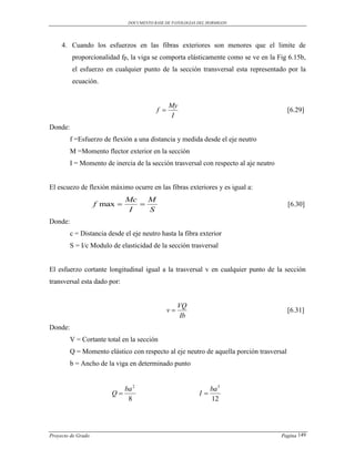 DOCUMENTO BASE DE PATOLOGIAS DEL HORMIGON




     4. Cuando los esfuerzos en las fibras exteriores son menores que el limite de
         proporcionalidad fp, la viga se comporta elásticamente como se ve en la Fig 6.15b,
         el esfuerzo en cualquier punto de la sección transversal esta representado por la
         ecuación.


                                                My
                                          f                                             [6.29]
                                                 I
Donde:
         f =Esfuerzo de flexión a una distancia y medida desde el eje neutro
         M =Momento flector exterior en la sección
         I = Momento de inercia de la sección trasversal con respecto al aje neutro


El escuezo de flexión máximo ocurre en las fibras exteriores y es igual a:
                              Mc   M
                    f max                                                              [6.30]
                               I   S
Donde:
         c = Distancia desde el eje neutro hasta la fibra exterior
         S = I/c Modulo de elasticidad de la sección trasversal


El esfuerzo cortante longitudinal igual a la trasversal v en cualquier punto de la sección
transversal esta dado por:


                                                     VQ
                                                v                                       [6.31]
                                                      Ib
Donde:
         V = Cortante total en la sección
         Q = Momento elástico con respecto al eje neutro de aquella porción trasversal
         b = Ancho de la viga en determinado punto


                              ba 2                               ba 3
                        Q                                  I
                               8                                 12




Proyecto de Grado                                                                     Pagina 149
 