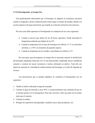 DOCUMENTO BASE DE PATOLOGIAS DEL HORMIGON




2.7.2.8 Hormigonado en tiempo frío


    Esta perfectamente demostrado que el hormigon no adquiere la resistencia necesaria
cuando su fraguado y primer endurecimiento tienen lugar en tiempo de heladas, debido a la
acción expansiva del agua intersticial, que impide la evolución normal de estos procesos.


    Por esta causa debe suponerse el hormigonado en cualquiera de los casos siguientes:


             Cuando se prevea que dentro de las 48 horas siguientes. Puede descender la
              temperatura ambiente por debajo de los 0°C.
             Cuando la temperatura de la masa de hormigon sea inferior a 5 °C en elementos
              normales, o a 10°C en elementos de pequeño espesor.
             Cuando la temperatura de los moldes o encofrados sea inferior a 3°C


        Por otra parte, para hormigonar en tiempo frío es necesario mejorar la dosificación
del hormigon adoptando relaciones A/C lo mas bajo posible, empleando mayor cantidad de
cemento o cemento de mayor resistencia e incluso utilizando un aditivo. Todo ello con
objeto de aumentar la velocidad de endurecimiento del hormigon y el calor de fraguado de
la masa.


        Las precauciones que se puedan adoptarse al, continuar el hormigonado son las
siguientes:


1. Añadir un aditivo adecuado al agua de amasado
2. Calentar el agua de amasado a unos 40°C o excepcionalmente mas cuidando de que no
    se formen grumos en la hormigonera. Para ello conviene verter una parte de los áridos
    antes que el cemento.
3. Calentar los áridos
4. Proteger las superficies hormigonadas, mediante sacos, hojas de plástico, etc.




Proyecto de Grado                                                                   Pagina 15
 