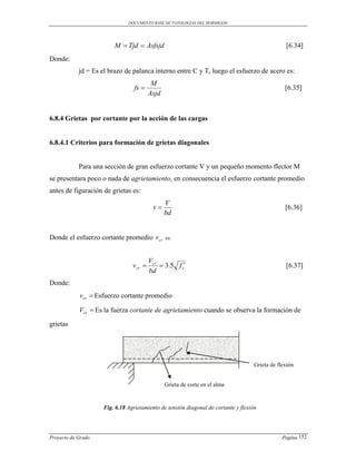 DOCUMENTO BASE DE PATOLOGIAS DEL HORMIGON




                         M  Tjd  Asfsjd                                                         [6.34]
Donde:
            jd = Es el brazo de palanca interno entre C y T, luego el esfuerzo de acero es:
                                          M
                                  fs                                                             [6.35]
                                         Asjd


6.8.4 Grietas por cortante por la acción de las cargas


6.8.4.1 Criterios para formación de grietas diagonales


            Para una sección de gran esfuerzo cortante V y un pequeño momento flector M
se presentara poco o nada de agrietamiento, en consecuencia el esfuerzo cortante promedio
antes de figuración de grietas es:
                                                V
                                          v                                                      [6.36]
                                                bd


Donde el esfuerzo cortante promedio v cr        es:



                                         Vcr
                                 vcr         3.5 f c                                           [6.37]
                                         bd
Donde:
            vcr  Esfuerzo cortante promedio

            Vcr  Es la fuerza cortante de agrietamiento cuando se observa la formación de
grietas




                                                                                     Grieta de flexión


                                                Grieta de corte en el alma


                     Fig. 6.18 Agrietamiento de tensión diagonal de cortante y flexión




Proyecto de Grado                                                                                Pagina 152
 