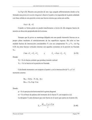 DOCUMENTO BASE DE PATOLOGIAS DEL HORMIGON




         La Fig 6.20, Muestra una porción de una viga cargada arbitrariamente donde se ha
formado una grieta de tensión diagonal, observe la parte a la izquierda de la grieta señalada
con línea sólida en esta porción existe una fuerza externa que actúa asía arriba.


                    Vext  R1  P1

         Cuando se forma grieta no puede transformarse a través de ella ninguna fuerza de
tensión en dirección perpendicular de la misma.


         Siempre que la grieta se mantenga delgada esta aun puede transmitir fuerzas en su
propio plano mediante el entrelazamiento de las superficies rugosas. De echo se han
medido fuerzas de intersección considerables Vi con sus componentes Vix y Viy, ver Fig
6.20, las otras fuerzas verticales internas son aquellas existentes en la porción no fisurada
Vcz
                    V int  Vcz  Vd  Viy         y            Vcz  Vext  Vd  Viy    [6.39]

Donde:
         Vd = Es la fuerza cortante que produce tensión vertical
         Vcz = Es la fuerza en la porción no fisurada


         Calculando momentos con respecto al punto a, en la intersección de Vcz y C el
momento externo.


                    Mext = R1Xa – P1 (Xa –X1)
                    Mint.a =Tbz-Vdp -Vim


Donde:
         p = Es la proyección horizontal de la grieta diagonal
         m = Es el brazo de palanca del momento de la fuerza Vi con respecto a (a).
         La designan Tb para destacar que esta fuerza en el acero que ejerce en el punto (b).


                                                M ext,a Vd p  Vi m
                                         Tb                                             [6.40]
                                                         z


Proyecto de Grado                                                                       Pagina 154
 