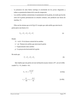 DOCUMENTO BASE DE PATOLOGIAS DEL HORMIGON




  -   La presencia de estas barras restringe el crecimiento de las grietas diagonales y
      reduce su penetración dentro de la zona de compresión.
  -   Los estribos también contrarrestan el asentamiento de las grietas, de modo que las dos
      caras de la grietas permanezcan en estrecho contacto, esto producirá una fuerza de
      interfase, Vi.


      Ellas son las mismas que en la Fig 6.21 excepto que cada estribo que atraviesa la
  grieta ejerce una fuerza Avfv.


                    Vext  Vcz  Vd  Viy  Vs                                            (a)


  Donde:
        Vs = nAvfv =Es la fuerza vertical de los estribos
        n = ps =Numero de estribos que atraviesan la grieta
        s = Esparcimiento entre estribos
        p = La proyección horizontal de la grieta


  De modo que:
                            Vc  Vcz  Vd  Viy                                            (b)


        Que implica que una grieta con una inclinación un poco menor a 45°, así en la falla
  cuando Vext =Vn, donde n =d/s.


                                      Av f y d
                          Vn  Vc                                                  [6.42a]
                                         s


                                Vn        Av f y
                         vn        vc                                           [6.42b]
                                bd         bs




Proyecto de Grado                                                                  Pagina 156
 