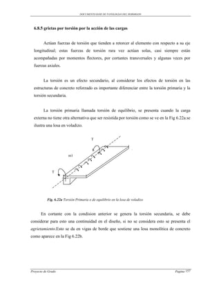 DOCUMENTO BASE DE PATOLOGIAS DEL HORMIGON




  6.8.5 grietas por torsión por la acción de las cargas


        Actúan fuerzas de torsión que tienden a retorcer al elemento con respecto a su eje
  longitudinal; estas fuerzas de torsión rara vez actúan solas, casi siempre están
  acompañadas por momentos flectores, por cortantes transversales y algunas veces por
  fuerzas axiales.


        La torsión es un efecto secundario, al considerar los efectos de torsión en las
  estructuras de concreto reforzado es importante diferenciar entre la torsión primaria y la
  torsión secundaria.


        La torsión primaria llamada torsión de equilibrio, se presenta cuando la carga
  externa no tiene otra alternativa que ser resistida por torsión como se ve en la Fig 6.22a.se
  ilustra una losa en voladizo.


                                         T



                         m1



              T




           Fig. 6.22a Torsión Primaria o de equilibrio en la losa de voladizo



      En cortante con la condision anterior se genera la torsión secundaria, se debe
considerar para esto una continuidad en el diseño, si no se considera esto se presenta el
agrietamiento.Esto se da en vigas de borde que sostiene una losa monolítica de concreto
como aparece en la Fig 6.22b.




Proyecto de Grado                                                                     Pagina 157
 