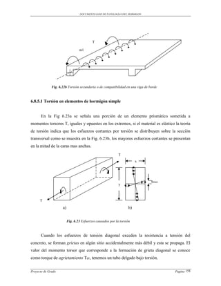 DOCUMENTO BASE DE PATOLOGIAS DEL HORMIGON




                                           T

                                  m1




              Fig. 6.22b Torsión secundaria o de compatibilidad en una viga de borde



6.8.5.1 Torsión en elementos de hormigón simple


      En la Fig 6.23a se señala una porción de un elemento prismático sometida a
momentos torsores T, iguales y opuestos en los extremos, si el material es elástico la teoría
de torsión indica que los esfuerzos cortantes por torsión se distribuyen sobre la sección
transversal como se muestra en la Fig. 6.23b, los mayores esfuerzos cortantes se presentan
en la mitad de la caras mas anchas.
                                                             T
                                                                        x




                                                                                τmax
                                                             y



      T

                     a)                                            b)


                          Fig. 6.23 Esfuerzos causados por la torsión



      Cuando los esfuerzos de tensión diagonal exceden la resistencia a tensión del
concreto, se forman grietas en algún sitio accidentalmente más débil y esta se propaga. El
valor del momento torsor que corresponde a la formación de grieta diagonal se conoce
como torque de agrietamiento Tcr, tenemos un tubo delgado bajo torsión.


Proyecto de Grado                                                                      Pagina 158
 