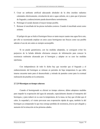 DOCUMENTO BASE DE PATOLOGIAS DEL HORMIGON




5. Crear un ambiente artificial adecuando alrededor de la obra (moldes radiantes
    calentados eléctricamente, circulación de aire o agua caliente, etc.), para que el proceso
    de fraguado y endurecimiento pueda desarrollarse normalmente.
6. Prolongar el curado durante el mayor tiempo posible.
7. Retrasar el encofrado de las piezas incluidos costeros. Cuando el encofrado actué como
    aislante.


    El peligro de que se hiele el hormigon fresco es tanto mayor cuanto mas agua lleve este,
por ello se recomienda emplear en estos casos hormigones tan frescos como sea posible
además el uso de aire antes es siempre aconsejable.


        Si no puede garantizarse, con las medidas adoptadas, se consiguen evitar los
perjuicios de la helada deberán efectuarse ensayos de información para conocer la
resistencia realmente alcanzada por el hormigon y adoptar en su caso las medidas
oportunas.


        Con independencia de todo lo dicho hay que recordar que el fraguado y el
endurecimiento del hormigon se retrasan en periodos de baja temperatura lo que debe
tenerse encuenta tanto para el desencofrado y retirado de puntales como para la eventual
realización de pruebas en la estructura.


2.7.2.9 Hormigon en tiempo caluroso


        Cuando el hormigonado se efectué en tiempo caluroso, deben adoptarse medidas
para impedir la evaporación del agua de amasado, especialmente durante el transporte del
hormigon, y para reducir en su caso la temperatura, de la masa, no hay que olvidar que el
calor, la sequedad y el viento provocan una evaporación rápida de agua, también la del
hormigon ya compactado lo que trae consigo perdidas de resistencia, fisuras por afogado y
aumento de la retracción en las primeras edades.




Proyecto de Grado                                                                    Pagina 16
 