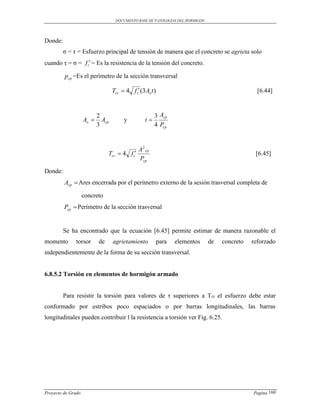 DOCUMENTO BASE DE PATOLOGIAS DEL HORMIGON




Donde:
         σ = τ = Esfuerzo principal de tensión de manera que el concreto se agrieta solo
cuando τ = σ = f t = Es la resistencia de la tensión del concreto.

         pcp =Es el perímetro de la sección transversal

                                   Tcr  4 f c (3 Ao t )                                         [6.44]



                           2                             3 Acp
                    Ao      Acp         y         t
                           3                             4 Pcp


                                                A 2 cp
                                Tcr  4 f c                                                     [6.45]
                                                Pcp
Donde:
         Acp  Ares encerrada por el perímetro externo de la sesión trasversal completa de

                    concreto
         Pcp  Perímetro de la sección trasversal


         Se ha encontrado que la ecuación [6.45] permite estimar de manera razonable el
momento       torsor       de      agrietamiento            para   elementos    de   concreto   reforzado
independientemente de la forma de su sección transversal.


6.8.5.2 Torsión en elementos de hormigón armado


         Para resistir la torsión para valores de τ superiores a Tcr el esfuerzo debe estar
conformado por estribos poco espaciados o por barras longitudinales, las barras
longitudinales pueden contribuir l la resistencia a torsión ver Fig. 6.25.




Proyecto de Grado                                                                               Pagina 160
 