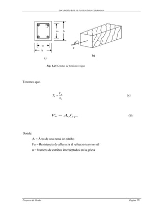 DOCUMENTO BASE DE PATOLOGIAS DEL HORMIGON




                                      yo        h


                                                                                 ө
                    xo
                                                       T
                    b

                                                                         b)
                         a)

                              Fig. 6.25 Grietas de torsiones vigas




Tenemos que.


                                           V4
                                   T4                                                 (a)
                                           xo




                                  V4  At f y V n                                       (b)




Donde:
         At = Área de una rama de estribo
         Fyv = Resistencia de afluencia al refuerzo transversal
         n = Numero de estribos interceptados en la grieta




Proyecto de Grado                                                                       Pagina 161
 