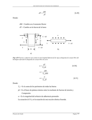 DOCUMENTO BASE DE PATOLOGIAS DEL HORMIGON




                                                    dM
                                           dT                                                        [6.49]
                                                     jd
Donde:


           dM = Cambio en el momento flector
           dT = Cambio en la fuerza de la barra



                                                                         u
                                                  C + dC
               C
                                       V
                                            jd
                    V
                                                             T                             T + dT

               T                           T + dT
                            dx                                           b)

                            a)

Fig. 6.29 Fuerzas y esfuerzos que actúan en una longitud diferencial de viga a) diagrama de cuerpo libre del
hormigón reforzado b) diagrama de cuerpo libre de acero


                                                  dT
                                            u                                                   [6.50]
                                                  o dx
                                                      dM
                                            u
                                                     o jddx
                                                      V
                                            u                                                       [6.51]
                                                     o jd
Donde:
          o = Es la suma de los perímetros de todas las barras
         jd = Es el brazo de palanca interno entre la resultante de fuerzas de tensión y
              Compresión
         u = Es la magnitud del esfuerzo de adherencia promedio
         La ecuación (6.51), es la ecuación de una sección elástica fisurada.




Proyecto de Grado                                                                                   Pagina 165
 