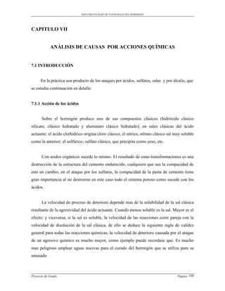 DOCUMENTO BASE DE PATOLOGIAS DEL HORMIGON




CAPITULO VII


            ANÁLISIS DE CAUSAS POR ACCIONES QUÍMICAS


7.1 INTRODUCCIÓN


      En la práctica son producto de los ataques por ácidos, sulfatos, sales y por álcalis, que
se estudia continuación en detalle:


7.1.1 Acción de los ácidos


      Sobre el hormigón produce uno de sus compuestos clásicos (hidróxido clásico
silicato, clásico hidratado y aluminato clásico hidratado), en sales clásicas del ácido
actuante: el ácido clorhídrico origina cloro clásico; el nítrico, nitrato clásico sal muy soluble
como la anterior; el sulfúrico; sulfato clásico, que precipita como yeso, etc.


      Con asidos orgánicos sucede lo mismo. El resultado de estas transformaciones es una
destrucción de la estructura del cemento endurecido, cualquiera que sea la compacidad de
este en cambio, en el ataque por los sulfatos, la compacidad de la pasta de cemento tiene
gran importancia al no destruirse en este caso todo el sistema poroso como sucede con los
ácidos.


      La velocidad de proceso de deterioro depende mas de la solubilidad de la sal clásica
resultante de la agresividad del ácido actuante. Cuando menos soluble es la sal. Mayor es el
efecto; y viceversa, si la sal es soluble, la velocidad de las reacciones corre pareja con la
velocidad de disolución de la sal clásica, de ello se deduce la siguiente regla de validez
general para todas las reacciones químicas; la velocidad de deterioro causada por el ataque
de un agresivo químico es mucho mayor, como ejemplo puede recordase que. Es mucho
mas peligroso emplear aguas nocivas para el curado del hormigón que se utiliza para su
amasado



Proyecto de Grado                                                                      Pagina 168
 