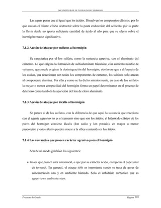 DOCUMENTO BASE DE PATOLOGIAS DEL HORMIGON




      Las aguas puras que al igual que los ácidos. Disuelven los compuestos clásicos, por lo
que causan el mismo efecto destructor sobre la pasta endurecido del cemento, por su parte
la lluvia ácida no aporta suficiente cantidad de ácido al año para que su efecto sobre el
hormigón resulte significativo.


7.1.2 Acción de ataque por sulfatos al hormigón


      Se caracteriza por el Ion sulfato, como la sustancia agresiva, con el aluminato del
cemento. Lo que origina la formación de sulfoaluminato tricalsico, con aumento notable de
volumen, que puede originar la desintegración del hormigón, obsérvese que a diferencia de
los asidos, que reaccionan con todos los componentes de cemento, los sulfatos solo atacan
al componente alumina. Por ello y como se ha dicho anteriormente, en caso de los sulfatos
la mayor o menor compacidad del hormigón forma un papel determinante en el proceso de
deterioro como también la aparición del Ion de cloro aluminato.


7.1.3 Acción de ataque por álcalis al hormigón


      Se parece al de los sulfatos, con la diferencia de que aquí, la sustancia que reacciona
con el agente agresivo no es el cemento sino que son los áridos; el hidróxido clásico de los
poros del hormigón contiene álcalis (Ion sodio y Ion potasio), en mayor o menor
proporción y estos álcalis pueden atacar a la sílice contenida en los áridos.


7.1.4 Las sustancias que poseen carácter agresivo para el hormigón


      Son de un modo genérico los siguientes:


     Gases que poseen olor amoniacal, o que por su carácter ácido, enrojecen el papel azul
        de tornasol. En general, el ataque solo es importante cundo se trata de gases de
        concentración alta y en ambiente húmedo. Solo el anhídrido carbónico que es
        agresivo en ambiente seco.




Proyecto de Grado                                                                  Pagina 169
 