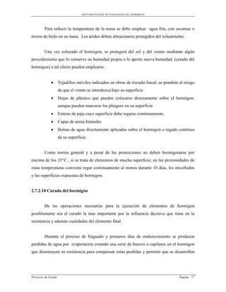 DOCUMENTO BASE DE PATOLOGIAS DEL HORMIGON




        Para reducir la temperatura de la masa se debe emplear agua fría, con escamas o
trozos de hielo en su masa. Los áridos deben almacenarse protegidos del soleamiento.


        Una vez colocado el hormigon, se protegerá del sol y del viento mediante algún
procedimiento que lo conserve su humedad propia o le aporte nueva humedad, (curado del
hormigon) a tal efecto pueden emplearse:


                   Tejadillos móviles indicados en obras de trazado lineal, se pondrán al riesgo
                    de que el viento se introduzca bajo su superficie.
                   Hojas de plástico que pueden colocarse directamente sobre el hormigon.
                    aunque pueden marcarse los pliegues en su superficie.
                   Esteras de paja cuyo superficie debe regarse continuamente.
                   Capas de arena húmedas
                   Bolsas de agua directamente aplicadas sobre el hormigon o regado continuo
                    de su superficie.


        Como norma general y a pesar de las protecciones no deben hormigonarse por
encima de los 35°C , si se trata de elementos de mucha superficie, en las proximidades de
estas temperaturas conviene regar continuamente al menos durante 10 días, los encofrados
y las superficies expuestas de hormigon.


2.7.2.10 Curado del hormigón


        De las operaciones necesarias para la ejecución de elementos de hormigon
posiblemente sea el curado la mas importante por la influencia decisiva que tiene en la
resistencia y además cualidades del elemento final.


        Durante el proceso de fraguado y primeros días de endurecimiento se producen
perdidas de agua por evaporación creando una serie de huecos o capilares en el hormigon
que disminuyen su resistencia para compensar estas perdidas y permitir que se desarrollen




Proyecto de Grado                                                                       Pagina 17
 