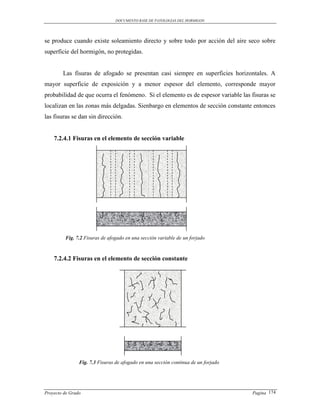 DOCUMENTO BASE DE PATOLOGIAS DEL HORMIGON




se produce cuando existe soleamiento directo y sobre todo por acción del aire seco sobre
superficie del hormigón, no protegidas.


        Las fisuras de afogado se presentan casi siempre en superficies horizontales. A
mayor superficie de exposición y a menor espesor del elemento, corresponde mayor
probabilidad de que ocurra el fenómeno. Si el elemento es de espesor variable las fisuras se
localizan en las zonas más delgadas. Sienbargo en elementos de sección constante entonces
las fisuras se dan sin dirección.


    7.2.4.1 Fisuras en el elemento de sección variable




         Fig. 7.2 Fisuras de afogado en una sección variable de un forjado



    7.2.4.2 Fisuras en el elemento de sección constante




                Fig. 7.3 Fisuras de afogado en una sección continua de un forjado




Proyecto de Grado                                                                   Pagina 174
 