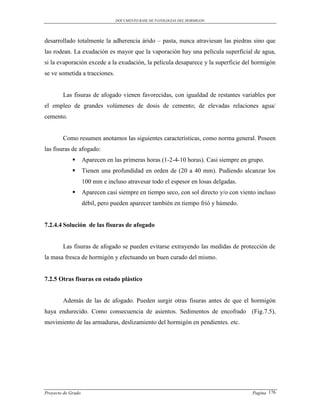 DOCUMENTO BASE DE PATOLOGIAS DEL HORMIGON




desarrollado totalmente la adherencia árido – pasta, nunca atraviesan las piedras sino que
las rodean. La exudación es mayor que la vaporación hay una película superficial de agua,
si la evaporación excede a la exudación, la película desaparece y la superficie del hormigón
se ve sometida a tracciones.


        Las fisuras de afogado vienen favorecidas, con igualdad de restantes variables por
el empleo de grandes volúmenes de dosis de cemento; de elevadas relaciones agua/
cemento.


        Como resumen anotamos las siguientes características, como norma general. Poseen
las fisuras de afogado:
                   Aparecen en las primeras horas (1-2-4-10 horas). Casi siempre en grupo.
                   Tienen una profundidad en orden de (20 a 40 mm). Pudiendo alcanzar los
                    100 mm e incluso atravesar todo el espesor en losas delgadas.
                   Aparecen casi siempre en tiempo seco, con sol directo y/o con viento incluso
                    débil, pero pueden aparecer también en tiempo frió y húmedo.


7.2.4.4 Solución de las fisuras de afogado


        Las fisuras de afogado se pueden evitarse extrayendo las medidas de protección de
la masa fresca de hormigón y efectuando un buen curado del mismo.


7.2.5 Otras fisuras en estado plástico


        Además de las de afogado. Pueden surgir otras fisuras antes de que el hormigón
haya endurecido. Como consecuencia de asientos. Sedimentos de encofrado (Fig.7.5),
movimiento de las armaduras, deslizamiento del hormigón en pendientes. etc.




Proyecto de Grado                                                                     Pagina 176
 