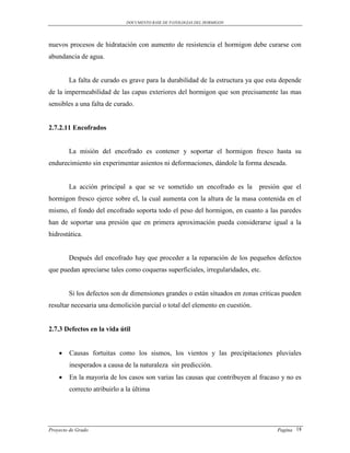 DOCUMENTO BASE DE PATOLOGIAS DEL HORMIGON




nuevos procesos de hidratación con aumento de resistencia el hormigon debe curarse con
abundancia de agua.


        La falta de curado es grave para la durabilidad de la estructura ya que esta depende
de la impermeabilidad de las capas exteriores del hormigon que son precisamente las mas
sensibles a una falta de curado.


2.7.2.11 Encofrados


        La misión del encofrado es contener y soportar el hormigon fresco hasta su
endurecimiento sin experimentar asientos ni deformaciones, dándole la forma deseada.


        La acción principal a que se ve sometido un encofrado es la           presión que el
hormigon fresco ejerce sobre el, la cual aumenta con la altura de la masa contenida en el
mismo, el fondo del encofrado soporta todo el peso del hormigon, en cuanto a las paredes
han de soportar una presión que en primera aproximación pueda considerarse igual a la
hidrostática.


        Después del encofrado hay que proceder a la reparación de los pequeños defectos
que puedan apreciarse tales como coqueras superficiales, irregularidades, etc.


        Si los defectos son de dimensiones grandes o están situados en zonas criticas pueden
resultar necesaria una demolición parcial o total del elemento en cuestión.


2.7.3 Defectos en la vida útil


       Causas fortuitas como los sismos, los vientos y las precipitaciones pluviales
        inesperados a causa de la naturaleza sin predicción.
       En la mayoría de los casos son varias las causas que contribuyen al fracaso y no es
        correcto atribuirlo a la última




Proyecto de Grado                                                                   Pagina 18
 
