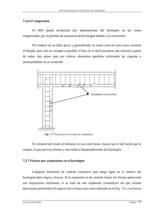DOCUMENTO BASE DE PATOLOGIAS DEL HORMIGON




7.2.6.4 Compresión

        El fallo puede producirse por aplastamiento del hormigón en las zonas
comprimidas, por la pérdida de resistencia del hormigón debido a la conversión.

        Por tratarse de un daño grave y generalizado, lo mejor sería en estos casos sustituir
el forjado, pero ello no siempre es posible. Cómo no es fácil encontrar una solución a gusto
de todos, hay quien opta por colocar elementos paralelos reforzando las viguetas o
sustituyéndolas en su cometido.




                                                             Armaduras en corrosión




                    Fig. 7.7 Fisuras por corrosión de armaduras


        El volumen del oxido al formarse es casi siete beses, mayor que el del metal que lo
origina, lo que provoca fisuras y mas tarde el desprendimiento del hormigón.


7.2.7 Fisuras por expansiones en el hormigón


        Cualquier fenómeno de carácter expansivo que tenga lugar en el interior del
hormigón dará origen a fisuras. Si la expansión es de carácter lineal, las fisuras aparecerán
con trayectorias rectilíneas, si se trata de una expansión volumétrica sin que existan
direcciones preferentes.El aspecto de la fisura será como indicado en la Fig. 7.8, con fisuras



Proyecto de Grado                                                                     Pagina 180
 