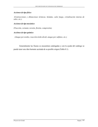 DOCUMENTO BASE DE PATOLOGIAS DEL HORMIGON




Acciones de tipo físico

 (Contracciones y dilataciones térmicas, heladas, calor fuego, cristalización interna de
sales, etc.).

Acciones de tipo mecánico

(Tracción, cortante, torsión, flexión, compresión).

Acciónes de tipo químico

 (Ataque por ácidos, reacción árido-álcali, ataque por sulfatos, etc.).



        Generalmente las fisuras se encuentran catalogadas y con la ayuda del catálogo se
puede tener una idea bastante acertada de su posible origen (Tabla 8.1).




Proyecto de Grado                                                               Pagina 183
 