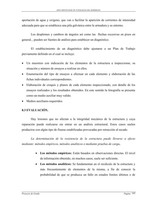 DOCUMENTO BASE DE PATOLOGIAS DEL HORMIGON




aportación de agua y oxígeno, que van a facilitar la aparición de corrientes de intensidad
adecuada para que se establezca una pila galvánica entre la armadura y su entorno.

        Los desplomes y cambios de ángulos así como las flechas excesivas en pisos en
general, , pueden ser fuentes de análisis para establecer un diagnóstico.

        El establecimiento de un diagnóstico debe ajustarse a un Plan de Trabajo
previamente definido en el cual se incluye:

   Un muestreo con indicación de los elementos de la estructura a inspeccionar, su
    situación y número de ensayos a realizar en ellos.
   Enumeración del tipo de ensayos a efectuar en cada elemento y elaboración de las
    fichas individuales correspondientes.
   Elaboración de croquis y planos de cada elemento inspeccionado, con detalle de los
    ensayos realizados y los resultados obtenidos. En este sentido la fotografía se presenta
    como un medio auxiliar muy valido.
   Medios auxiliares requeridos.

8.3 EVALUACIÓN.

        Hay lesiones que no afectan a la integridad mecánica de la estructura y cuya
reparación puede realizarse sin entrar en un análisis estructural. Estos casos suelen
producirse con algún tipo de fisuras estabilizadas provocadas por retracción al secado.

        La determinación de la resistencia de la estructura puede llevarse a efecto
mediante: métodos empíricos, métodos analíticos o mediante pruebas de carga.

                   Los métodos empíricos: Están basados en observaciones directas. El nivel
                    de información obtenido, en muchos casos, suele ser suficiente.
                   Los métodos analíticos: Se fundamentan en el recálculo de la estructura y
                    más frecuentemente de elementos de la misma, a fin de conocer la
                    probabilidad de que se produzca un fallo en estados límites últimos o de




Proyecto de Grado                                                                     Pagina 185
 