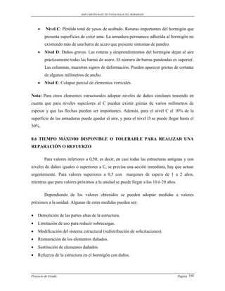 DOCUMENTO BASE DE PATOLOGIAS DEL HORMIGON




        Nivel C: Pérdida total de yesos de acabado. Roturas importantes del hormigón que
        presenta superficies de color ante. La armadura permanece adherida al hormigón no
        existiendo más de una barra de acero que presente síntomas de pandeo.
       Nivel D: Daños graves. Las roturas y desprendimientos del hormigón dejan al aire
        prácticamente todas las barras de acero. El número de barras pandeadas es superior.
        Las columnas, muestran signos de deformación. Pueden aparecer grietas de cortante
        de algunos milímetros de ancho.
       Nivel E: Colapso parcial de elementos verticales.

Nota: Para otros elementos estructurales adoptar niveles de daños similares teniendo en
cuenta que para niveles superiores al C pueden existir grietas de varios milímetros de
espesor y que las flechas pueden ser importantes. Además, para el nivel C el 10% de la
superficie de las armaduras puede quedar al aire, y para el nivel D se puede llegar hasta el
50%.

8.6 TIEMPO MÁXIMO DISPONIBLE O TOLERABLE PARA REALIZAR UNA
REPARACIÓN O REFUERZO

        Para valores inferiores a 0,50, es decir, en casi todas las estructuras antiguas y con
niveles de daños iguales o superiores a C, se precisa una acción inmediata, hay que actuar
urgentemente. Para valores superiores a 0,5 con margenes de espera de 1 a 2 años,
mientras que para valores próximos a la unidad se puede llegar a los 10 ó 20 años.

        Dependiendo de los valores obtenidos se pueden adoptar medidas a valores
próximos a la unidad. Algunas de estas medidas pueden ser:

   Demolición de las partes altas de la estructura.
   Limitación de uso para reducir sobrecargas.
   Modificación del sistema estructural (redistribución de solicitaciones).
   Restauración de los elementos dañados.
   Sustitución de elementos dañados.
   Refuerzo de la estructura en el hormigón con daños.



Proyecto de Grado                                                                    Pagina 188
 