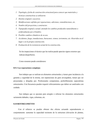 DOCUMENTO BASE DE PATOLOGIAS DEL HORMIGON




   1. Topología y fecha de construcción estructural para conocer que materiales y
       técnicas constructivas se utilizaron.
   2. Destino original y sucesivos.
   3. Modificaciones sufridas por reparaciones, adiciones, remodelaciones, etc.
   4. Nombre del proyectista y constructor.
   5. Topografía original y actual, anotado los cambios producidos naturalmente o
       artificialmente por el hombre.
   6. Posibles cambios climáticos de su uso.
   7. Accidentes, fuego, inundaciones, huracanes, sismos, terremotos, etc. Ocurridos en el
       lugar o en la propia construcción.
   8. Evaluación de la resistencia actual de la construcción.


        En las inspecciones el técnico que las realiza puede apreciar signos externos que
        indican desperfectos.


        Como resumen puede considerarse:


8.9.1 Las reparaciones complejas


        Son trabajos que se realizan en elementos estructurales y tienen gran incidencia a la
garantía y seguridad de la misma, son reparaciones de gran envergadura, tienen que ser
proyectadas y dirigidas por. Profesionales competentes, preferiblemente especialistas
estructurales. Con frecuencia pueden requerir reforzamientos que deben ser analizados con
cuidado.


        Son trabajos que se ejecutan para arreglar o reforzar los elementos estructurales
seriamente dañados, vigas, columnas, etc.


8.10 REFORZAMIENTO

       Con el refuerzo se pueden obtener dos efectos actuando separadamente o
conjuntamente: aumentar la capacidad resistente de la estructura (elevación de plantas,


Proyecto de Grado                                                                  Pagina 191
 