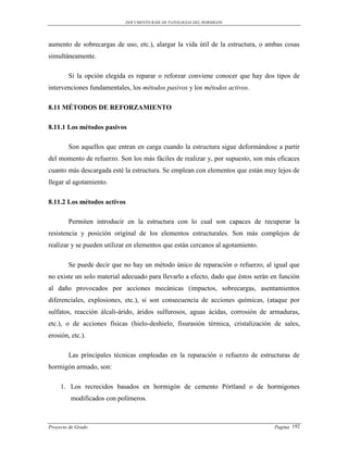 DOCUMENTO BASE DE PATOLOGIAS DEL HORMIGON




aumento de sobrecargas de uso, etc.), alargar la vida útil de la estructura, o ambas cosas
simultáneamente.

        Si la opción elegida es reparar o reforzar conviene conocer que hay dos tipos de
intervenciones fundamentales, los métodos pasivos y los métodos activos.

8.11 MÉTODOS DE REFORZAMIENTO

8.11.1 Los métodos pasivos

        Son aquellos que entran en carga cuando la estructura sigue deformándose a partir
del momento de refuerzo. Son los más fáciles de realizar y, por supuesto, son más eficaces
cuanto más descargada esté la estructura. Se emplean con elementos que están muy lejos de
llegar al agotamiento.

8.11.2 Los métodos activos

        Permiten introducir en la estructura con lo cual son capaces de recuperar la
resistencia y posición original de los elementos estructurales. Son más complejos de
realizar y se pueden utilizar en elementos que están cercanos al agotamiento.

        Se puede decir que no hay un método único de reparación o refuerzo, al igual que
no existe un solo material adecuado para llevarlo a efecto, dado que éstos serán en función
al daño provocados por acciones mecánicas (impactos, sobrecargas, asentamientos
diferenciales, explosiones, etc.), si son consecuencia de acciones químicas, (ataque por
sulfatos, reacción álcali-árido, áridos sulfurosos, aguas ácidas, corrosión de armaduras,
etc.), o de acciones físicas (hielo-deshielo, fisurasión térmica, cristalización de sales,
erosión, etc.).

        Las principales técnicas empleadas en la reparación o refuerzo de estructuras de
hormigón armado, son:

     1. Los recrecidos basados en hormigón de cemento Pórtland o de hormigones
         modificados con polímeros.



Proyecto de Grado                                                                Pagina 192
 