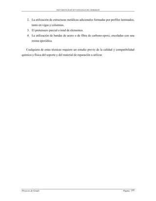 DOCUMENTO BASE DE PATOLOGIAS DEL HORMIGON




     2. La utilización de estructuras metálicas adicionales formadas por perfiles laminados,
         tanto en vigas y columnas.
     3. El pretensazo parcial o total de elementos.
     4. La utilización de bandas de acero o de fibra de carbono-epoxi, encoladas con una
         resina epoxídica.

    Cualquiera de estas técnicas requiere un estudio previo de la calidad y compatibilidad
química y física del soporte y del material de reparación a utilizar.




Proyecto de Grado                                                                 Pagina 193
 