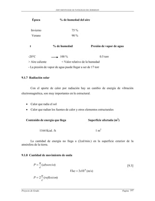 DOCUMENTO BASE DE PATOLOGIAS DEL HORMIGON




             Época                     % de humedad del aire


             Invierno                              75 %
             Verano                                90 %


         t                    % de humedad                           Presión de vapor de agua


        -20°C                          100 %                                    0.5 torr
        > Aire caliente                  < Valor relativo de la humedad
        - La presión de vapor de agua puede llegar a ser de 17 torr


9.1.7 Radiación solar


         Con el aporte de calor por radiación hay un cambio de energía de vibración
electromagnética, son muy importantes en lo estructural.


        Calor que radia el sol
        Calor que radian los fuentes de calor y otros elementos estructurales


    Contenido de energía que llega                                 Superficie afectada (m2)


                    1164 Kcal. /h                                        1 m2


       La cantidad de energía no llega a (2cal/min.) en la superficie exterior de la
atmósfera de la tierra.


9.1.8 Cantidad de movimiento de onda

                    u
               P     (absorcio)                                                                  [9.3]
                    c
                                                 Vluz  3x10 (m/s)
                                                               8

                    u
               P  2 (reflexion)
                    c


Proyecto de Grado                                                                             Pagina 197
 