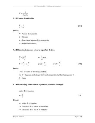 DOCUMENTO BASE DE PATOLOGIAS DEL HORMIGON




                   1
         C
                  uoCo
9.1.9 Presión de radiación


         p u
                                                                                         [9.4]
         t ct
Donde:
         P = Presión de radiación
         t = Tiempo
         u = Energía de la onda electromagnética
         c = Velocidad de la luz


9.1.10 Incidencia de onda sobre la superficie de área


         p     A                           1
            s                       s      ExB
         t     c                          uo
               p    A                          F                      s
         F      s                   prad                  prad                        [9.5]
               t    c                          A                      c
Donde:
         s = Es el vector de poynting (watt/m2)
         E y B = Vectores en la dirección E en la dirección Z y B en la dirección Y
         A = Área


9.1.11 Reflexión y refracción en superficies planas de hormigon


         Índice de refracción
              c
         n                                                                               [9.6]
              v
Donde:
         n = Índice de refracción
         c = Velocidad de la luz en la atmósfera
         v = Velocidad de la luz en el elemento


Proyecto de Grado                                                                     Pagina 198
 