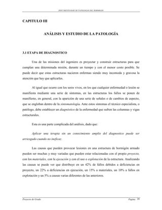 DOCUMENTO BASE DE PATOLOGIAS DEL HORMIGON




CAPITULO III


                    ANÁLISIS Y ESTUDIO DE LA PATOLOGÍA




3.1 ETAPA DE DIAGNOSTICO

        Una de las misiones del ingeniero es proyectar y construir estructuras para que
cumplan una determinada misión, durante un tiempo y con el menor costo posible. Se
puede decir que estas estructuras nacieron enfermas siendo muy incomoda y gravosa la
atención que hay que aplicarles.

        Al igual que ocurre con los seres vivos, en los que cualquier enfermedad o lesión se
manifiesta mediante una serie de síntomas, en las estructuras los fallos se ponen de
manifiesto, en general, con la aparición de una serie de señales o de cambios de aspecto,
que se engloban dentro de la sintomatología. Ante estos síntomas el técnico especialista, o
patólogo, debe establecer un diagnóstico de la enfermedad que sufren las columnas y vigas
estructurales.

        Esta es una parte complicada del análisis, dado que:

        Aplicar una terapia sin un conocimiento amplio del diagnostico puede ser
arriesgado cuando no ineficaz.

        Las causas que pueden provocar lesiones en una estructura de hormigón armado
pueden ser muchas y muy variadas que pueden estar relacionadas con el propio proyecto,
con los materiales, con la ejecución y con el uso o explotación de la estructura. Analizando
las causas se puede ver que distribuye en un 42% de fallos debidos a deficiencias en
proyecto, un 22% a deficiencias en ejecución, un 15% a materiales, un 10% a fallos en
explotación y un 5% a causas varias diferentes de las anteriores.




Proyecto de Grado                                                                  Pagina 20
 