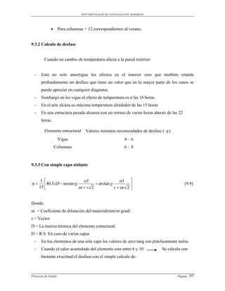 DOCUMENTO BASE DE PATOLOGIAS DEL HORMIGON




                   Para columnas = 12 correspondientes al verano.


9.3.2 Calculo de desfase


         Cuando un cambio de temperatura afecta a la pared exterior:


  -    Esto no solo amortigua los efectos en el interior sino que también retarda
       profundamente un desfase que tiene un valor que en la mayor parte de los casos se
       puede apreciar en cualquier diagrama.
  -    Sienbargo en las vigas el efecto de temperatura es a las 16 horas.
  -    En el aire alcaza su máxima temperatura alrededor de las 15 horas
  -    En una estructura pesada alcanza con un retraso de varias horas abecés de las 22
       horas.

         Elemento estructural      Valores mínimos recomendados de desfase (  )
                    Vigas                                   4–6
                 Columnas                                   6–8



9.3.3 Con simple capa aislante


       1                       1                   1 
       40.5 xD  arctan g           arctan g                                         [9.9]
      15                    i  s 2            s  e 2 


Donde:
αi = Coeficiente de dilatación del material(mm/m grad)
s = Vector
D = La inercia térmica del elemento estructural.
D = R S En caso de varias capas
  -    En los elementos de una sola capa los valores de arco tang son prácticamente nulos.
  -    Cuando el calor acumulado del elemento esta entre 6 y 10             Se calcula con
       bastante exactitud el desfase con el simple calculo de:



Proyecto de Grado                                                                   Pagina 202
 