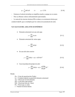 DOCUMENTO BASE DE PATOLOGIAS DEL HORMIGON




                             1
                             40.5xD                        2.7 D                 [9.10]
                            15
  -   Entonces el calculo de desfase se simplifica mucho y aunque no es exacto.
  -   Pero se obtienen valores suficientemente aproximados.
  -   La suma de las inercias térmicas ΣD se reduce a su resistencia térmica por
  conductividad R, que se multiplica por los valores de acumulación de calor.


  9.4 CALCULO DEL AISLANTE ECONÓMICO


                   Elemento estructural con una sola capa
                                         Zw
                                    x       wAw                                   [9.11]
                                         100
                   Elemento estructural de varias capas


                                         ZD
                                    x       DAb                                   [9.12]
                                         100


                   En caso del calor exterior


                                 ZH
                            y       M (ti  te)  vGPw10 6                       [9.13]
                                 100


                   Caso de producción propia de calor
                                         ZH                 vGPBr 3
                                    y       M (ti  te)       10                 [9.14]
                                         100                HuH


Donde:
         Zw = Coste de amortización (%año)
         λw = Conductividad de su pared del elemento estructural
         Aw = Precio por m2 del elemento
         ZD = Coste para capa aislante
         ΣM = Precio por hora de 1 Kcal.
         Pw = Precio que se cobra
         v = Numero de horas diarias


Proyecto de Grado                                                                  Pagina 203
 